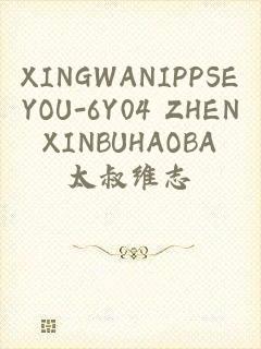 XINGWANIPPSEYOU-6Y04 ZHENXINBUHAOBA